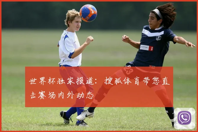 世界杯独家报道：搜狐体育带您直击赛场内外动态