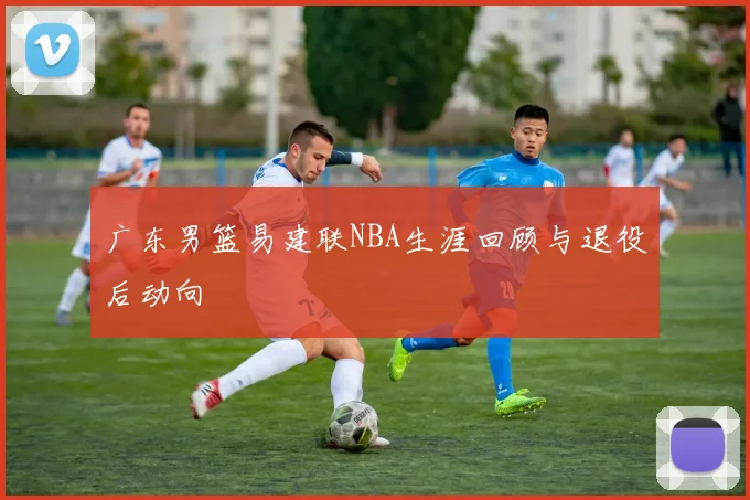 广东男篮易建联NBA生涯回顾与退役后动向