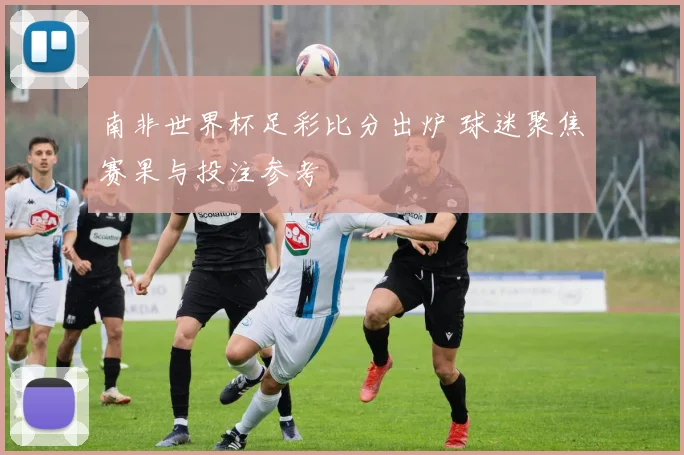南非世界杯足彩比分出炉 球迷聚焦赛果与投注参考