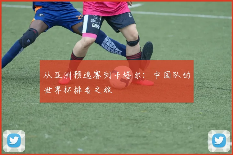 从亚洲预选赛到卡塔尔：中国队的世界杯排名之旅
