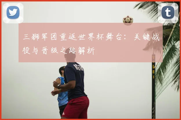 三狮军团重返世界杯舞台:关键战役与晋级之路解析