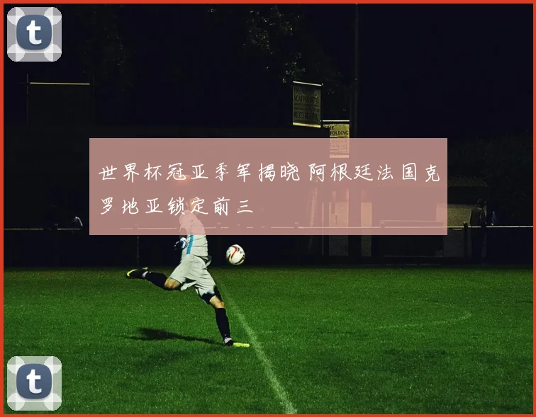 世界杯冠亚季军揭晓 阿根廷法国克罗地亚锁定前三