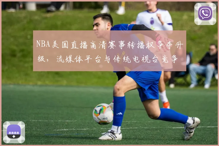 NBA美国直播高清赛事转播权争夺升级，流媒体平台与传统电视台竞争加剧