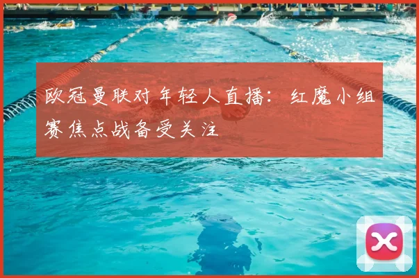 欧冠曼联对年轻人直播：红魔小组赛焦点战备受关注