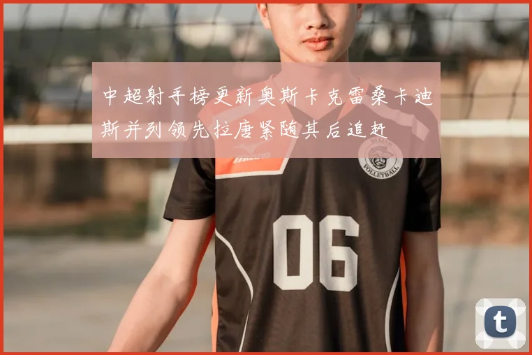 中超射手榜更新奥斯卡克雷桑卡迪斯并列领先拉唐紧随其后追赶