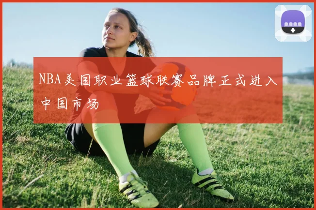 NBA美国职业篮球联赛品牌正式进入中国市场