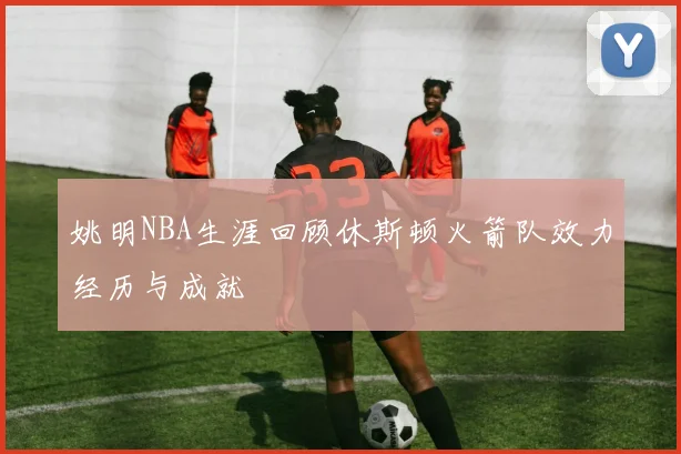 姚明NBA生涯回顾休斯顿火箭队效力经历与成就