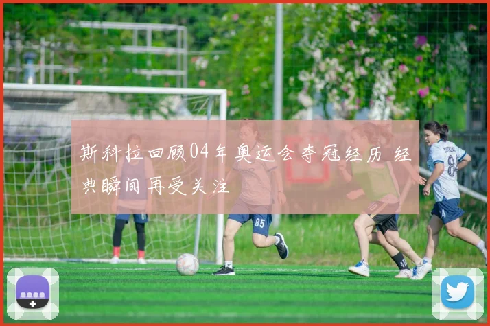 斯科拉回顾04年奥运会夺冠经历 经典瞬间再受关注