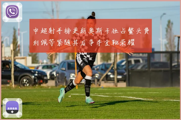 中超射手榜更新奥斯卡独占鳌头费利佩等紧随其后争夺金靴荣耀