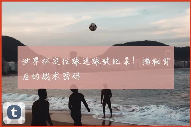 世界杯定位球进球破纪录！揭秘背后的战术密码