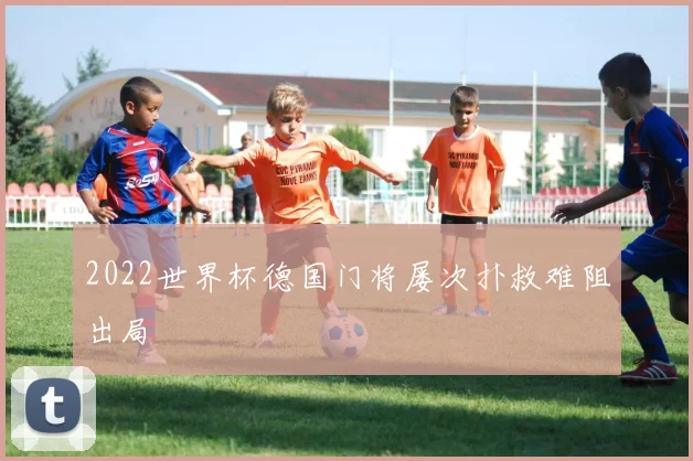 2022世界杯德国门将屡次扑救难阻出局