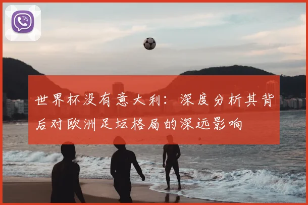 世界杯没有意大利:深度分析其背后对欧洲足坛格局的深远影响