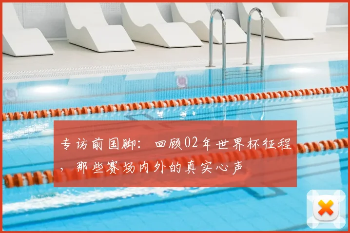 专访前国脚：回顾02年世界杯征程，那些赛场内外的真实心声