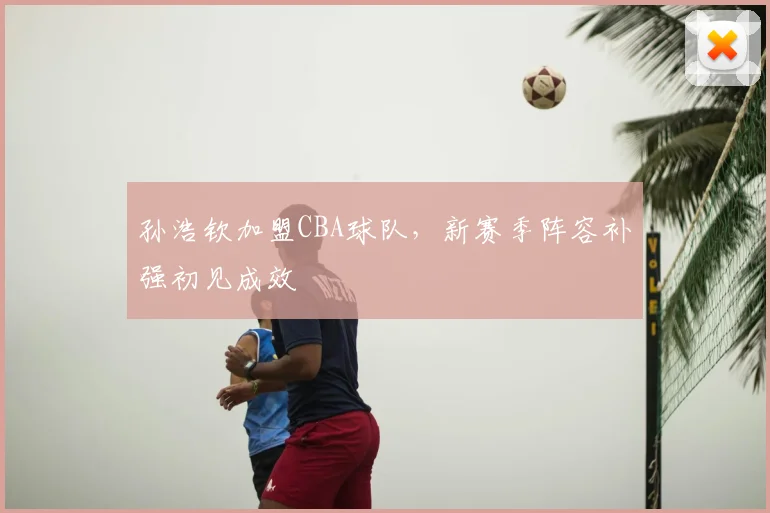 孙浩钦加盟CBA球队,新赛季阵容补强初见成效