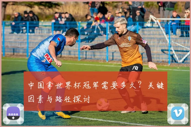 中国拿世界杯冠军需要多久？关键因素与路径探讨