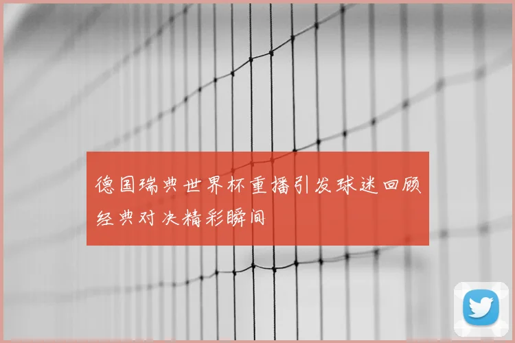 德国瑞典世界杯重播引发球迷回顾经典对决精彩瞬间