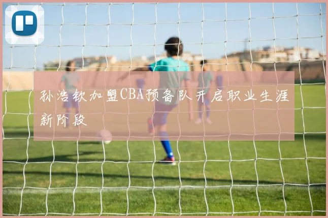 孙浩钦加盟CBA预备队开启职业生涯新阶段