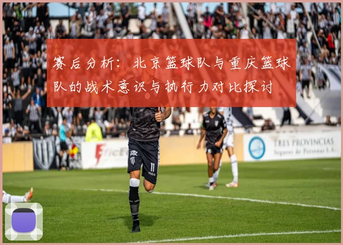 赛后分析：北京篮球队与重庆篮球队的战术意识与执行力对比探讨
