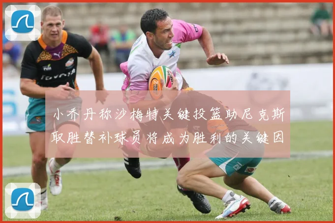 小乔丹称沙梅特关键投篮助尼克斯取胜替补球员将成为胜利的关键因素
