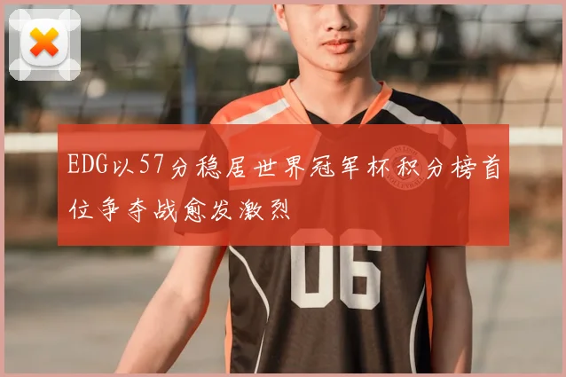 EDG以57分稳居世界冠军杯积分榜首位争夺战愈发激烈