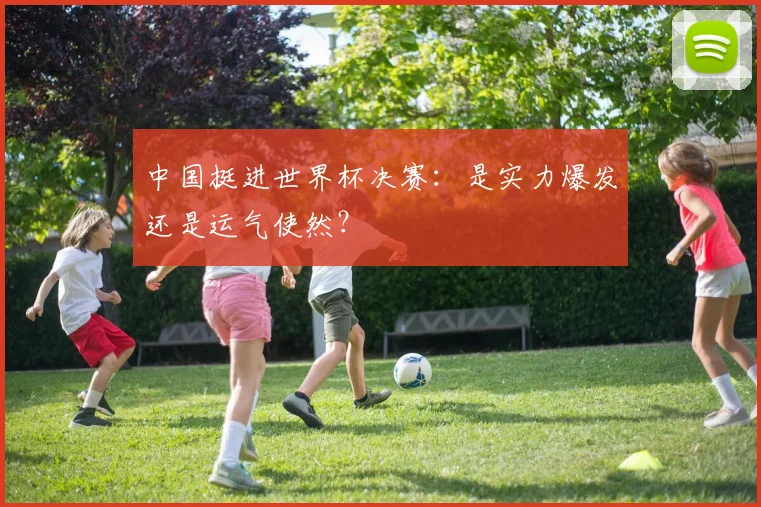 中国挺进世界杯决赛:是实力爆发还是运气使然?