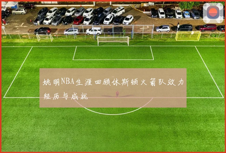 姚明NBA生涯回顾休斯顿火箭队效力经历与成就