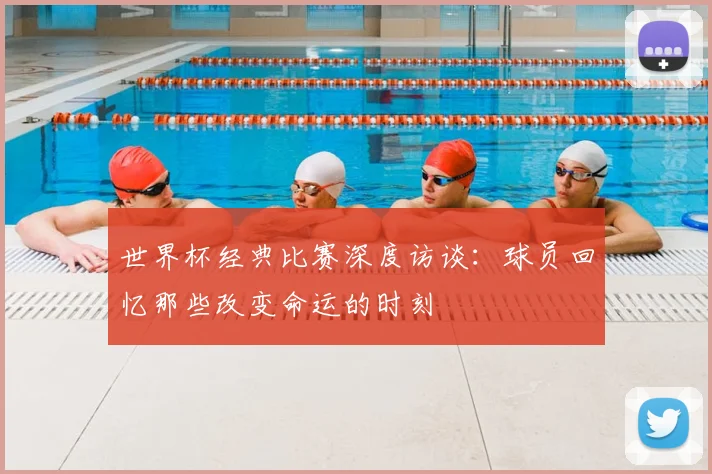 世界杯经典比赛深度访谈:球员回忆那些改变命运的时刻