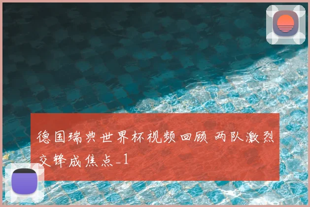 德国瑞典世界杯视频回顾 两队激烈交锋成焦点_1