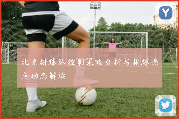 北京排球队控制策略分析与排球热点动态解读