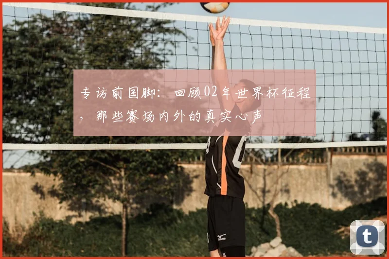 专访前国脚：回顾02年世界杯征程，那些赛场内外的真实心声