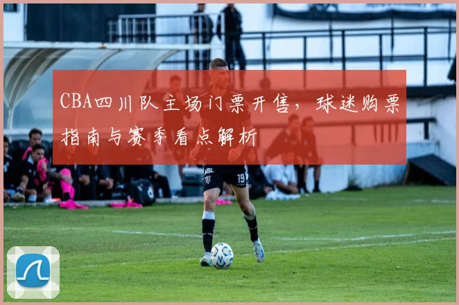 CBA四川队主场门票开售，球迷购票指南与赛季看点解析