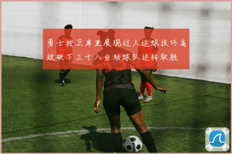 勇士控卫库里展现过人运球技巧高效砍下三十八分助球队逆转取胜