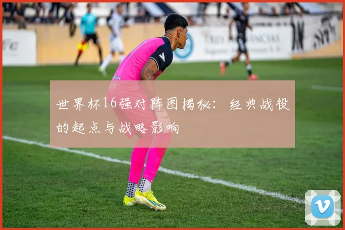世界杯16强对阵图揭秘:经典战役的起点与战略影响