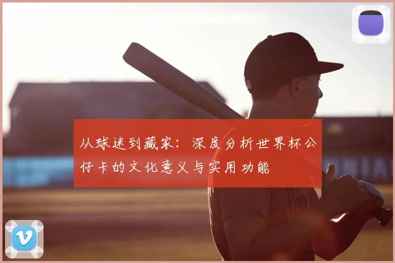 从球迷到藏家：深度分析世界杯公仔卡的文化意义与实用功能