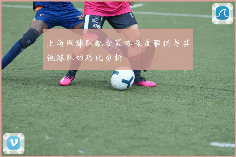 上海网球队配合策略深度解析与其他球队的对比分析