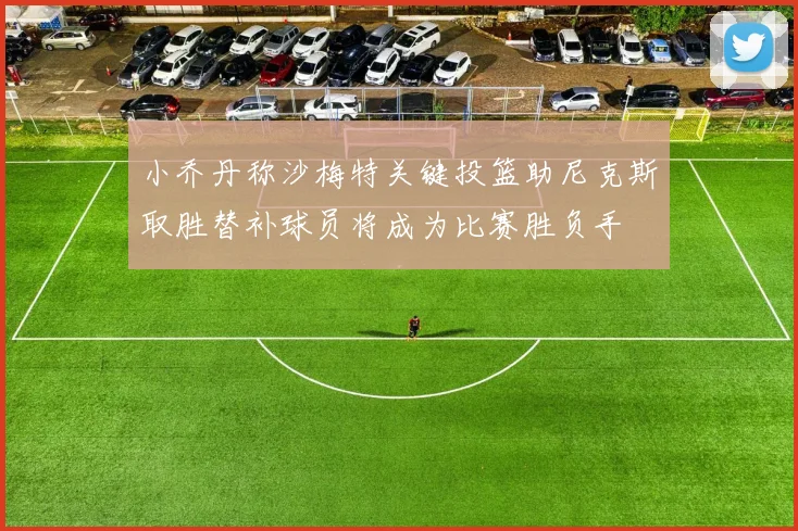 小乔丹称沙梅特关键投篮助尼克斯取胜替补球员将成为比赛胜负手