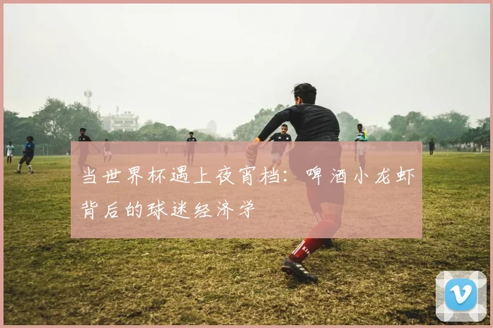 当世界杯遇上夜宵档:啤酒小龙虾背后的球迷经济学