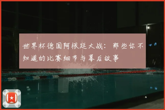世界杯德国阿根廷大战:那些你不知道的比赛细节与幕后故事