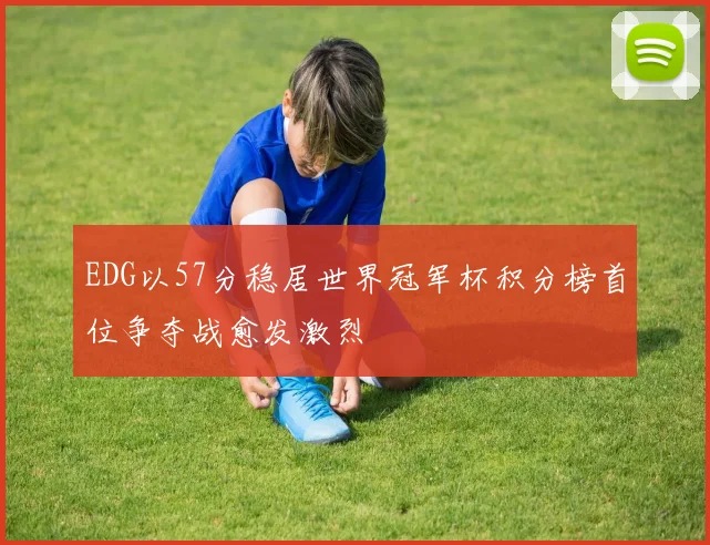 EDG以57分稳居世界冠军杯积分榜首位争夺战愈发激烈