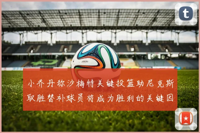 小乔丹称沙梅特关键投篮助尼克斯取胜替补球员将成为胜利的关键因素