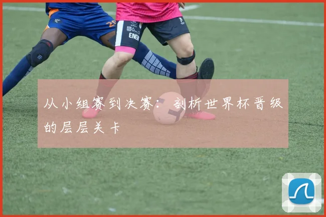 从小组赛到决赛:剖析世界杯晋级的层层关卡