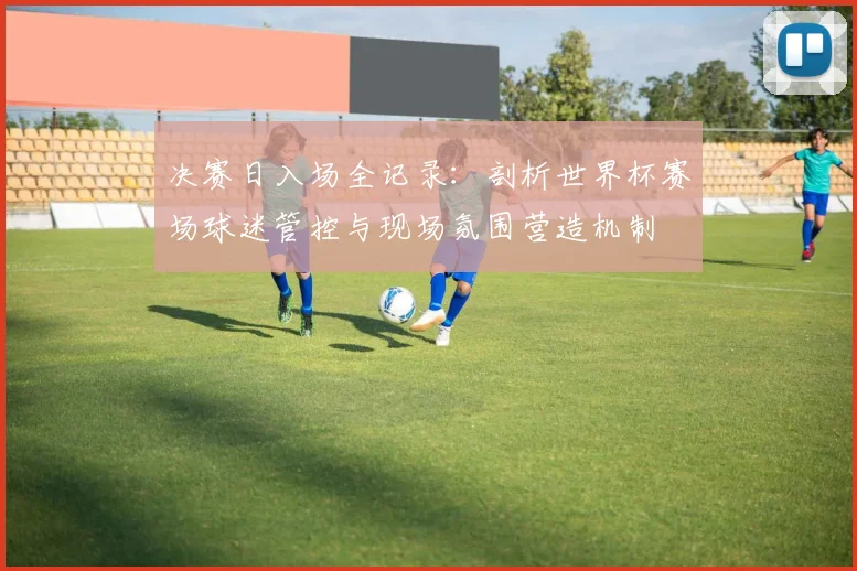 决赛日入场全记录：剖析世界杯赛场球迷管控与现场氛围营造机制