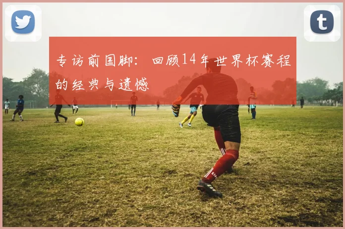 专访前国脚：回顾14年世界杯赛程的经典与遗憾