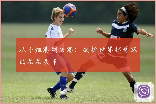 从小组赛到决赛:剖析世界杯晋级的层层关卡
