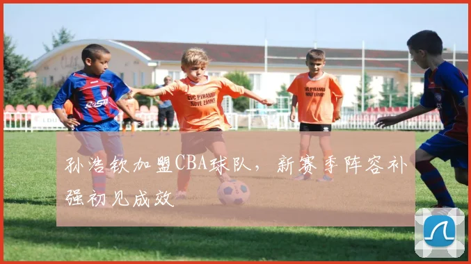 孙浩钦加盟CBA球队,新赛季阵容补强初见成效