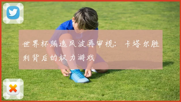 世界杯贿选风波再审视：卡塔尔胜利背后的权力游戏