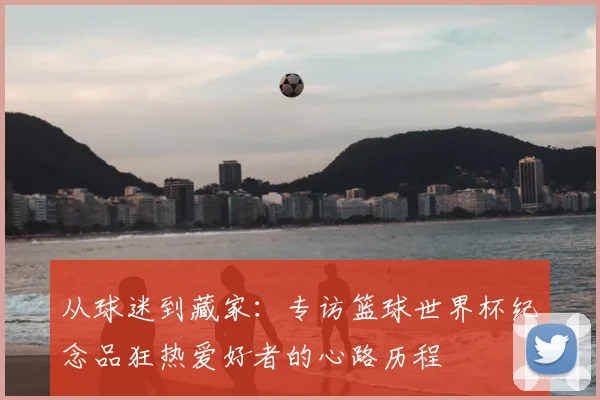 从球迷到藏家：专访篮球世界杯纪念品狂热爱好者的心路历程