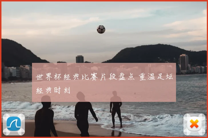 世界杯经典比赛片段盘点 重温足坛经典时刻