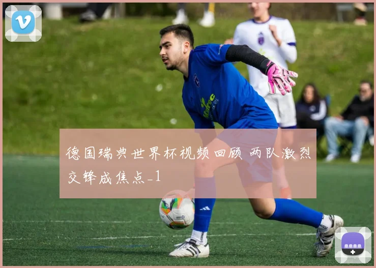 德国瑞典世界杯视频回顾 两队激烈交锋成焦点_1